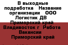 В выходные подработка › Название организации ­ ООО Логистик ДВ - Приморский край, Владивосток г. Работа » Вакансии   . Приморский край